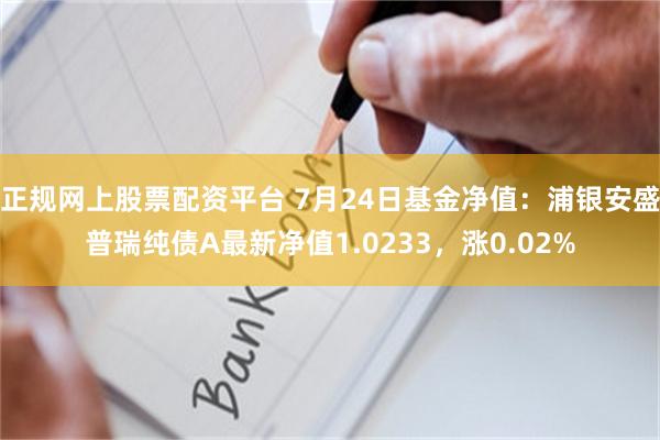 正规网上股票配资平台 7月24日基金净值：浦银安盛普瑞纯债A最新净值1.0233，涨0.02%