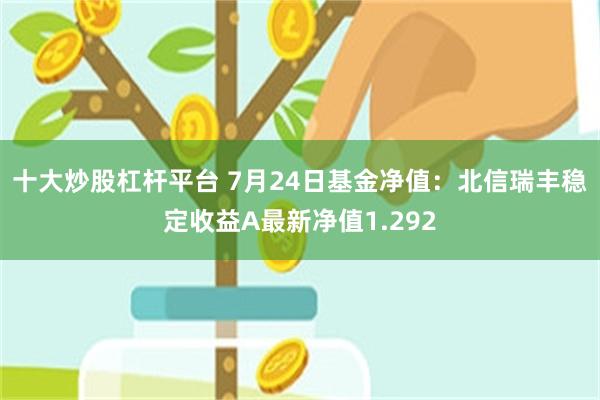 十大炒股杠杆平台 7月24日基金净值：北信瑞丰稳定收益A最新净值1.292