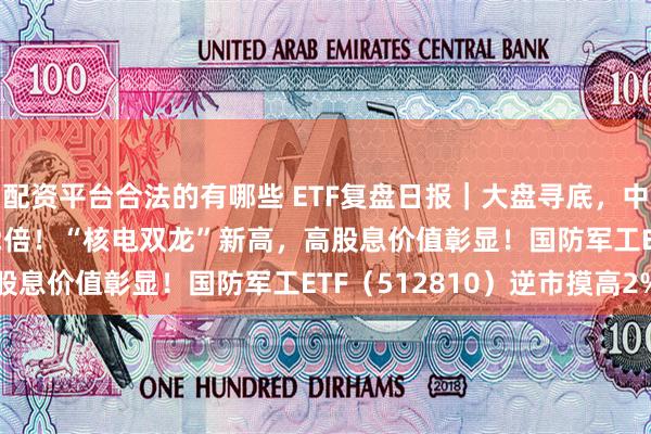 配资平台合法的有哪些 ETF复盘日报｜大盘寻底，中证100ETF基金爆量超2倍！“核电双龙”新高，高股息价值彰显！国防军工ETF（512810）逆市摸高2%