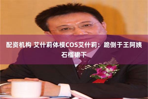 配资机构 艾什莉体模COS艾什莉：跪倒于王阿姨石榴裙下