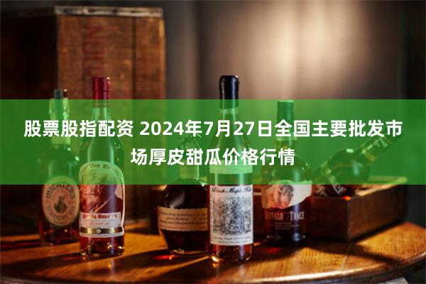 股票股指配资 2024年7月27日全国主要批发市场厚皮甜瓜价格行情