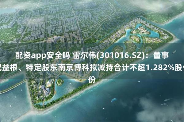 配资app安全吗 雷尔伟(301016.SZ)：董事纪益根、特定股东南京博科拟减持合计不超1.282%股份