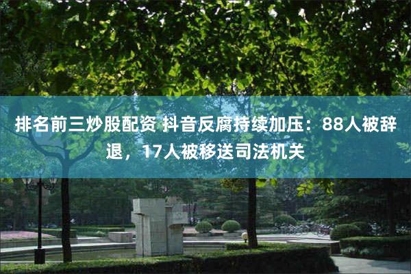 排名前三炒股配资 抖音反腐持续加压：88人被辞退，17人被移送司法机关