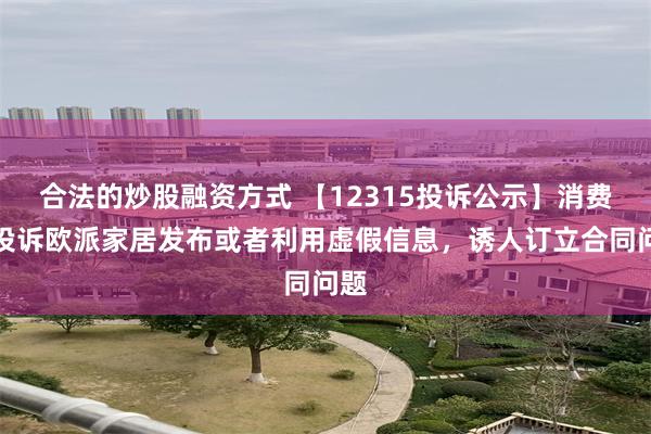 合法的炒股融资方式 【12315投诉公示】消费者投诉欧派家居发布或者利用虚假信息，诱人订立合同问题