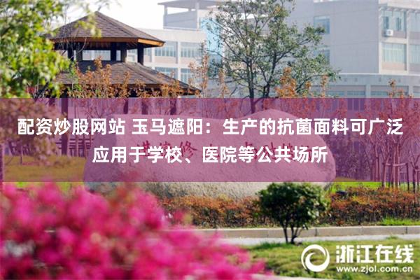 配资炒股网站 玉马遮阳：生产的抗菌面料可广泛应用于学校、医院等公共场所