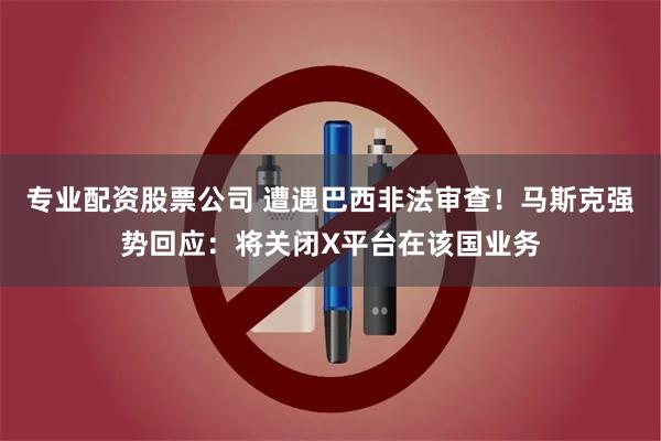 专业配资股票公司 遭遇巴西非法审查！马斯克强势回应：将关闭X平台在该国业务