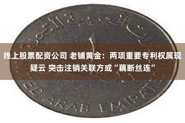 线上股票配资公司 老铺黄金：两项重要专利权属现疑云 突击注销关联方或“藕断丝连”