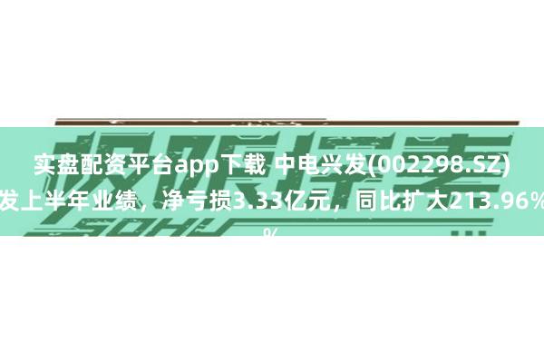 实盘配资平台app下载 中电兴发(002298.SZ)发上半年业绩，净亏损3.33亿元，同比扩大21