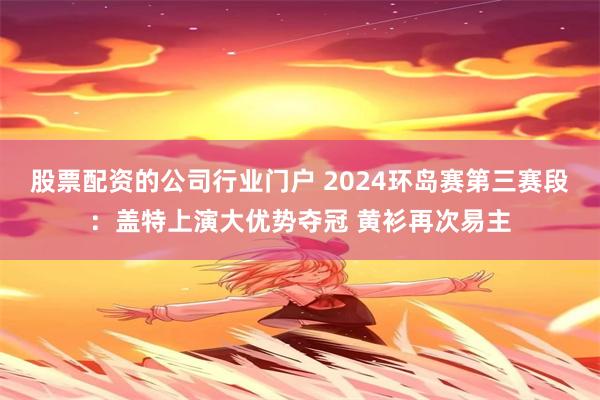 股票配资的公司行业门户 2024环岛赛第三赛段：盖特上演大优势夺冠 黄衫再次易主