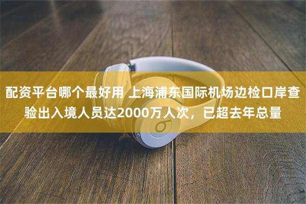 配资平台哪个最好用 上海浦东国际机场边检口岸查验出入境人员达2000万人次，已超去年总量