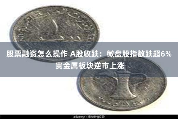 股票融资怎么操作 A股收跌：微盘股指数跌超6% 贵金属板块逆市上涨