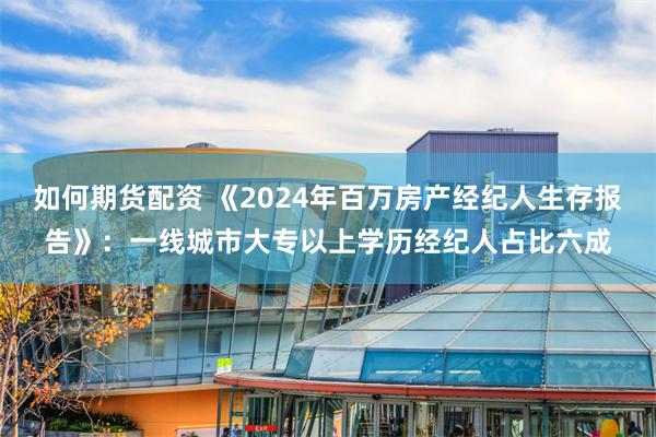 如何期货配资 《2024年百万房产经纪人生存报告》：一线城市大专以上学历经纪人占比六成