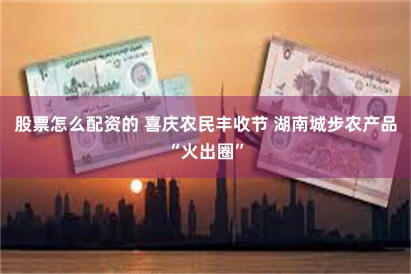 股票怎么配资的 喜庆农民丰收节 湖南城步农产品“火出圈”