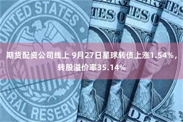 期货配资公司线上 9月27日星球转债上涨1.54%，转股溢价率35.14%