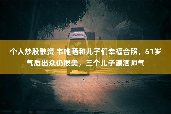 个人炒股融资 韦唯晒和儿子们幸福合照，61岁气质出众仍很美，三个儿子潇洒帅气