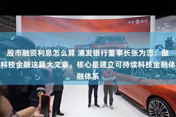 股市融资利息怎么算 浦发银行董事长张为忠：做好科技金融这篇大文章，核心是建立可持续科技金融体系