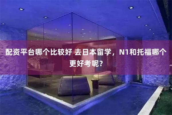 配资平台哪个比较好 去日本留学，N1和托福哪个更好考呢？