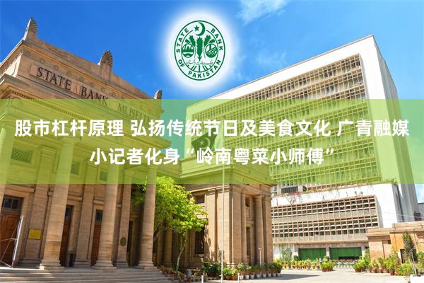 股市杠杆原理 弘扬传统节日及美食文化 广青融媒小记者化身“岭南粤菜小师傅”