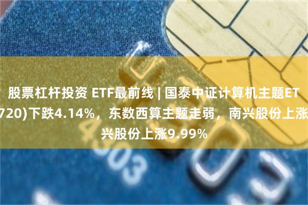 股票杠杆投资 ETF最前线 | 国泰中证计算机主题ETF(512720)下跌4.14%，东数西算主题