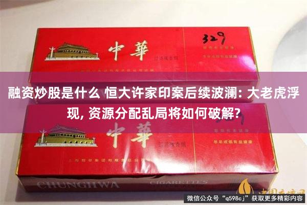 融资炒股是什么 恒大许家印案后续波澜: 大老虎浮现, 资源分配乱局将如何破解?