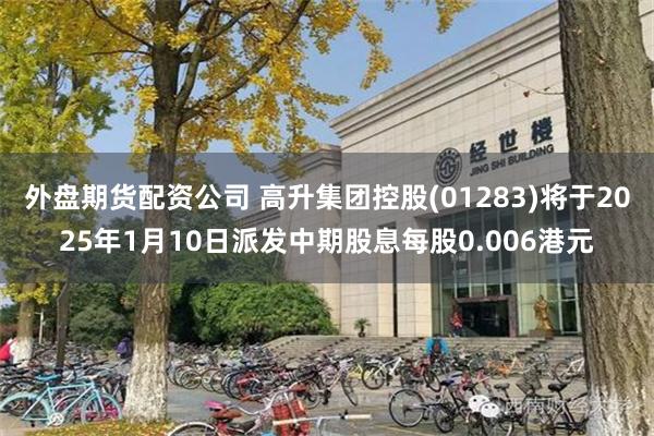 外盘期货配资公司 高升集团控股(01283)将于2025年1月10日派发中期股息每股0.006港元