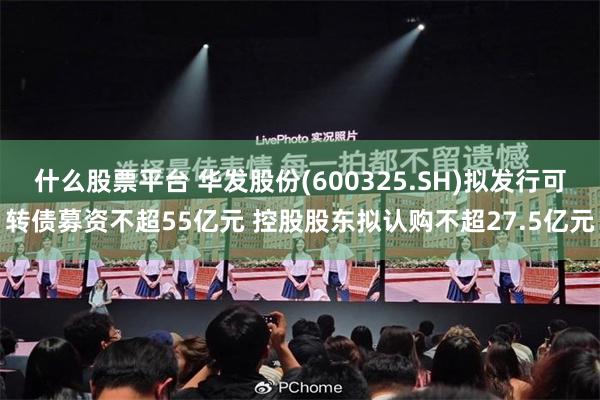 什么股票平台 华发股份(600325.SH)拟发行可转债募资不超55亿元 控股股东拟认购不超27.5