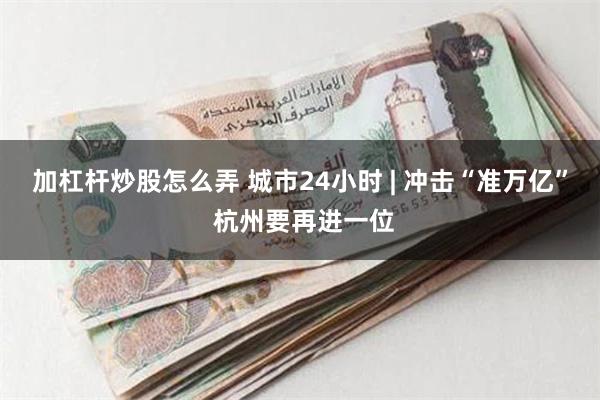 加杠杆炒股怎么弄 城市24小时 | 冲击“准万亿” 杭州要再进一位