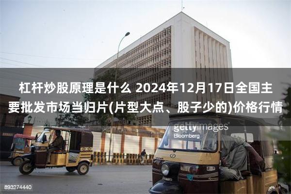 杠杆炒股原理是什么 2024年12月17日全国主要批发市场当归片(片型大点、股子少的)价格行情