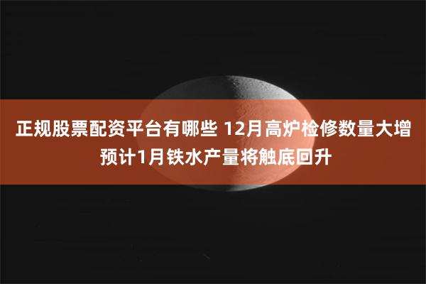 正规股票配资平台有哪些 12月高炉检修数量大增 预计1月铁水产量将触底回升