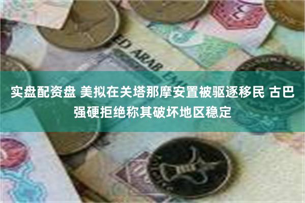 实盘配资盘 美拟在关塔那摩安置被驱逐移民 古巴强硬拒绝称其破坏地区稳定