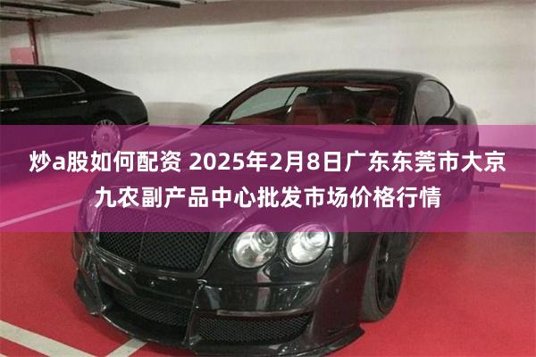 炒a股如何配资 2025年2月8日广东东莞市大京九农副产品中心批发市场价格行情