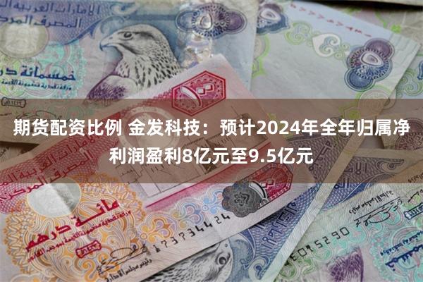 期货配资比例 金发科技：预计2024年全年归属净利润盈利8亿元至9.5亿元