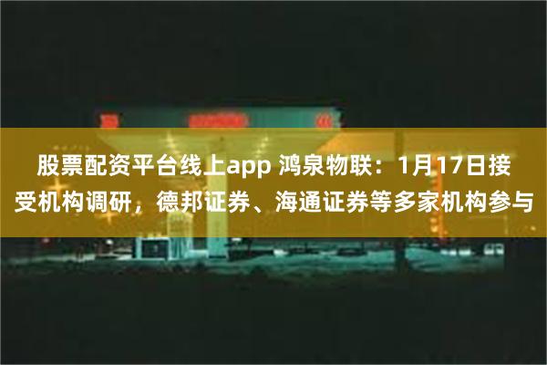 股票配资平台线上app 鸿泉物联：1月17日接受机构调研，德邦证券、海通证券等多家机构参与