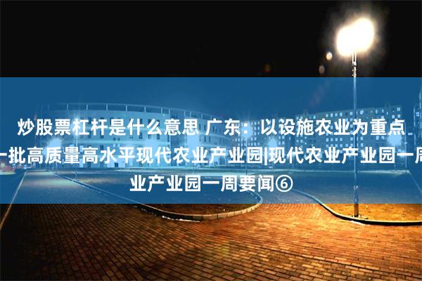 炒股票杠杆是什么意思 广东：以设施农业为重点，建设一批高质量高水平现代农业产业园|现代农业产业园一周