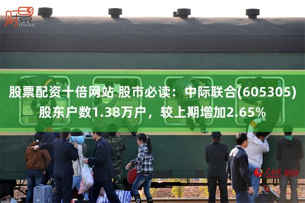股票配资十倍网站 股市必读：中际联合(605305)股东户数1.38万户，较上期增加2.65%