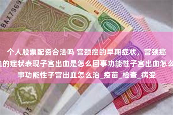 个人股票配资合法吗 宫颈癌的早期症状，宫颈癌能治好吗？子宫出血的症状表现子宫出血是怎么回事功能性子宫出血怎么治_疫苗_检查_病变